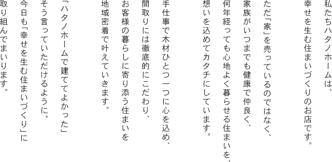 私たちハタノホームは、幸せを生む住まいづくりのお店です。「ハタノホームで建ててよかった」そう言っていただけるように。今日も「幸せを生む」家づくりに取り組んでまいります。