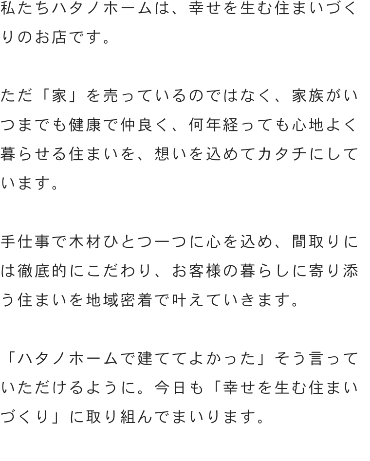 私たちハタノホームは、幸せを生む住まいづくりのお店です。「ハタノホームで建ててよかった」そう言っていただけるように。今日も「幸せを生む」家づくりに取り組んでまいります。